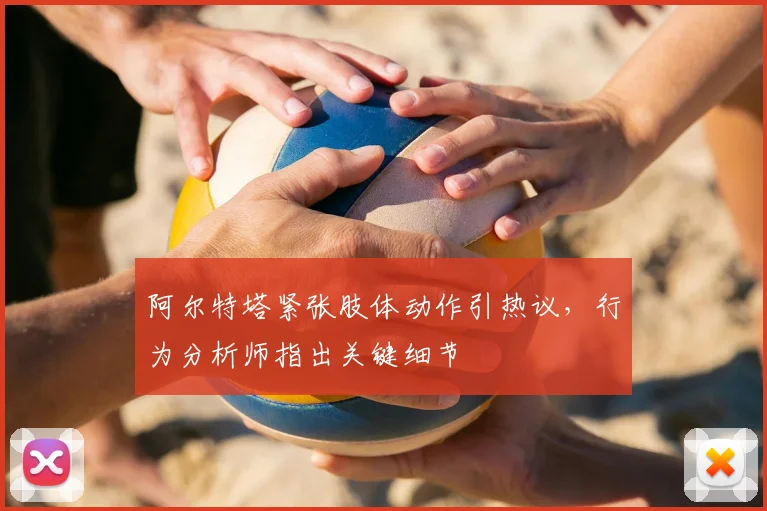 阿尔特塔紧张肢体动作引热议,行为分析师指出关键细节