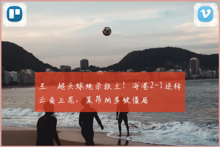 王燊超头球绝杀救主!海港2-1逆转云南玉昆,莱昂纳多破僵局