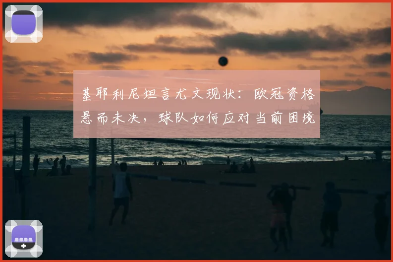 基耶利尼坦言尤文现状：欧冠资格悬而未决，球队如何应对当前困境？