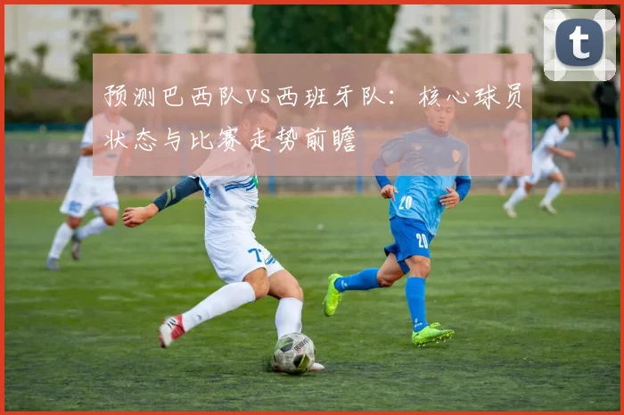 预测巴西队vs西班牙队:核心球员状态与比赛走势前瞻