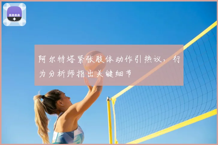 阿尔特塔紧张肢体动作引热议，行为分析师指出关键细节