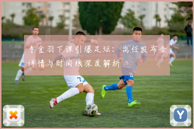 李金羽下课引爆足坛：离任发布会详情与时间线深度解析