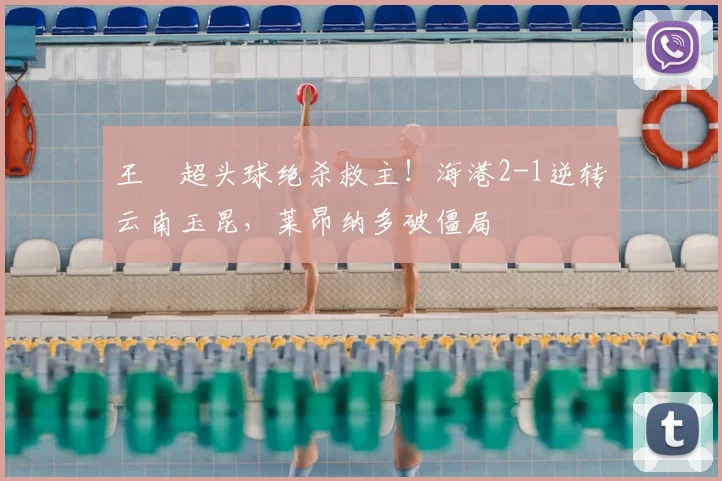 王燊超头球绝杀救主！海港2-1逆转云南玉昆，莱昂纳多破僵局