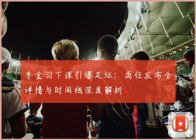 李金羽下课引爆足坛:离任发布会详情与时间线深度解析