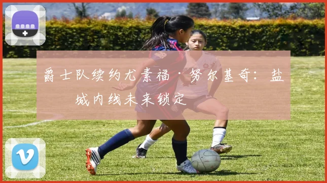 爵士队续约尤素福·努尔基奇：盐湖城内线未来锁定
