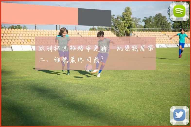 欧洲杯金靴赔率更新:凯恩稳居第二,谁能最终问鼎?