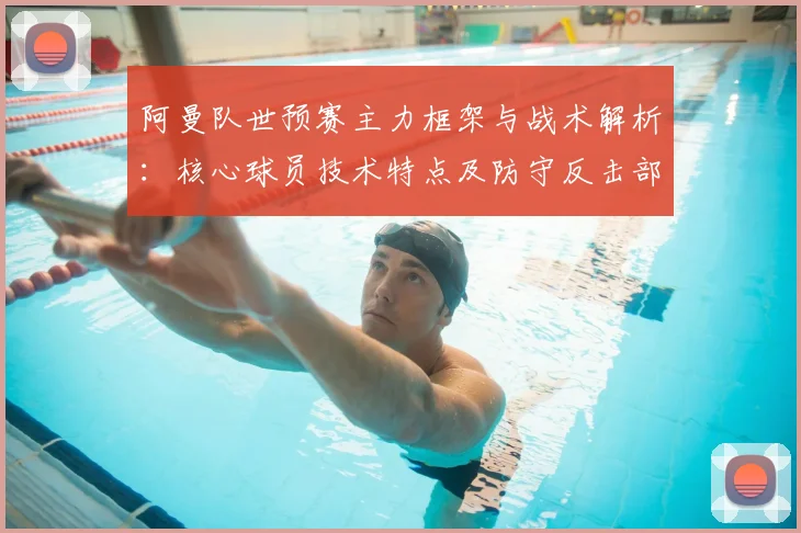 阿曼队世预赛主力框架与战术解析：核心球员技术特点及防守反击部署