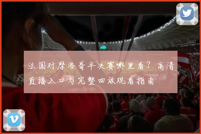 法国对摩洛哥半决赛哪里看?高清直播入口与完整回放观看指南